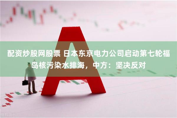 配资炒股网股票 日本东京电力公司启动第七轮福岛核污染水排海，中方：坚决反对