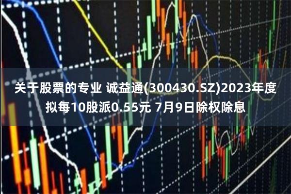 关于股票的专业 诚益通(300430.SZ)2023年度拟每10股派0.55元 7月9日除权除息