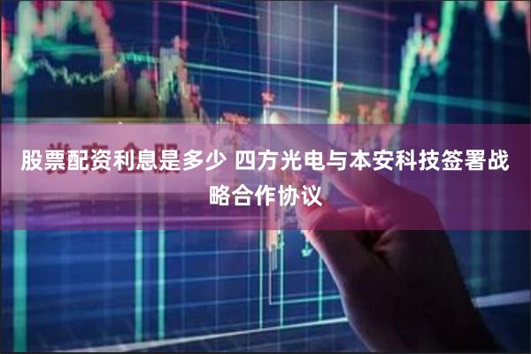 股票配资利息是多少 四方光电与本安科技签署战略合作协议