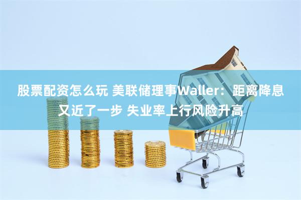 股票配资怎么玩 美联储理事Waller：距离降息又近了一步 失业率上行风险升高