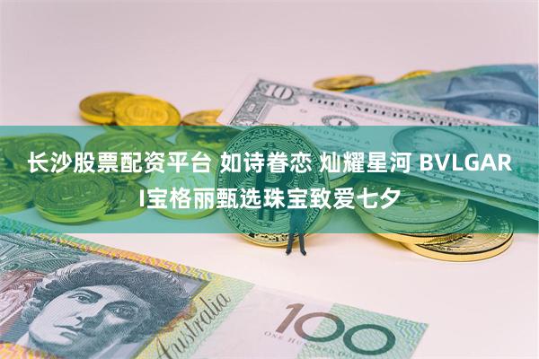 长沙股票配资平台 如诗眷恋 灿耀星河 BVLGARI宝格丽甄选珠宝致爱七夕