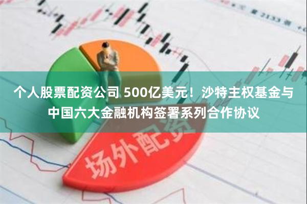 个人股票配资公司 500亿美元！沙特主权基金与中国六大金融机构签署系列合作协议