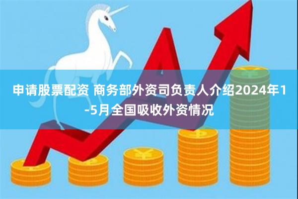 申请股票配资 商务部外资司负责人介绍2024年1-5月全国吸收外资情况