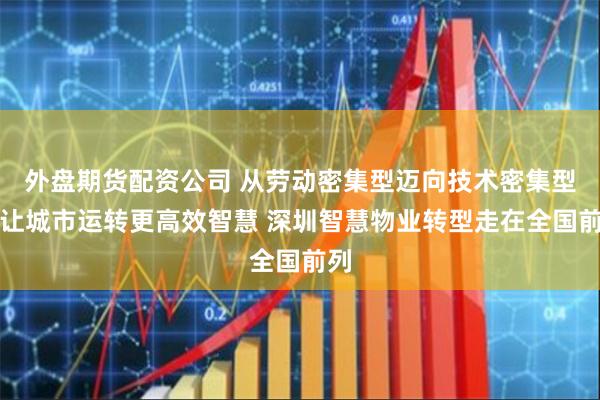 外盘期货配资公司 从劳动密集型迈向技术密集型，让城市运转更高效智慧 深圳智慧物业转型走在全国前列