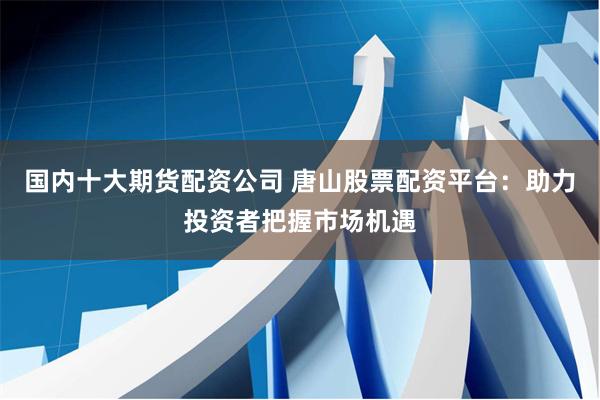 国内十大期货配资公司 唐山股票配资平台：助力投资者把握市场机遇