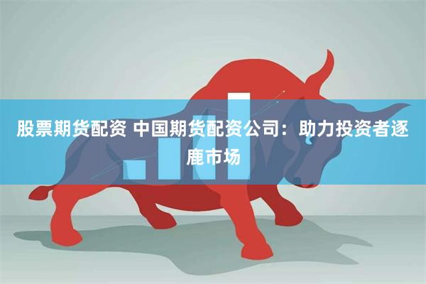 股票期货配资 中国期货配资公司：助力投资者逐鹿市场