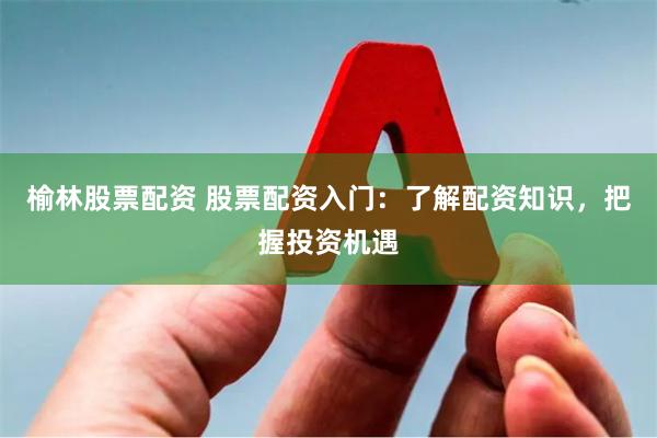 榆林股票配资 股票配资入门：了解配资知识，把握投资机遇