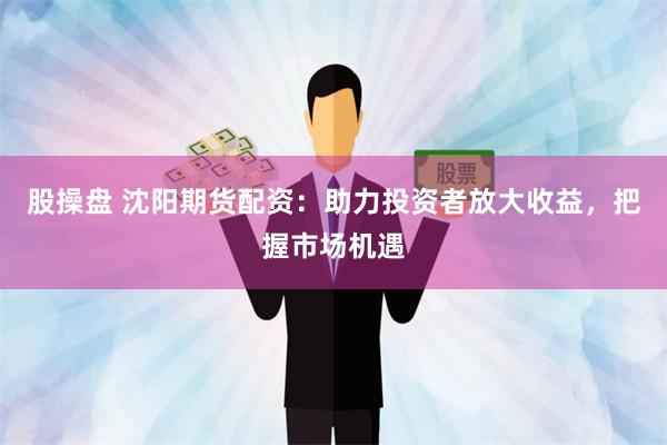 股操盘 沈阳期货配资：助力投资者放大收益，把握市场机遇