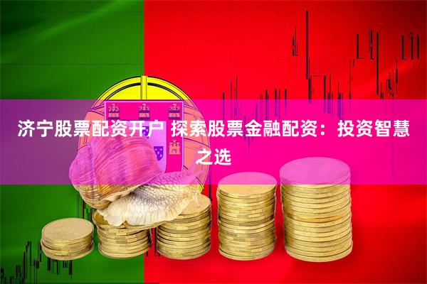 济宁股票配资开户 探索股票金融配资：投资智慧之选