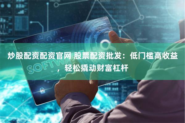 炒股配资配资官网 股票配资批发：低门槛高收益，轻松撬动财富杠杆