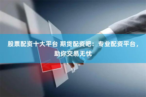 股票配资十大平台 期货配资吧：专业配资平台，助你交易无忧