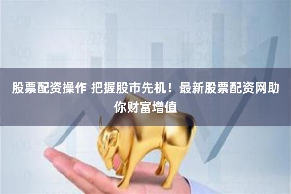股票配资操作 把握股市先机！最新股票配资网助你财富增值