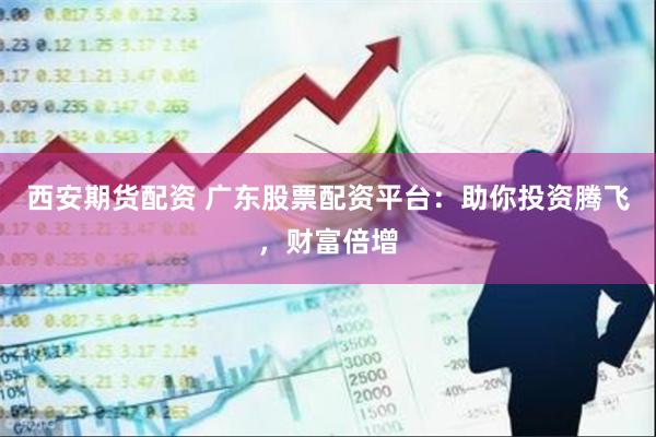 西安期货配资 广东股票配资平台：助你投资腾飞，财富倍增