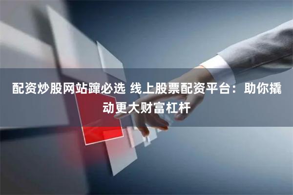 配资炒股网站蹿必选 线上股票配资平台：助你撬动更大财富杠杆
