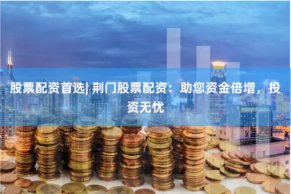 股票配资首选| 荆门股票配资：助您资金倍增，投资无忧