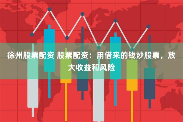 徐州股票配资 股票配资：用借来的钱炒股票，放大收益和风险