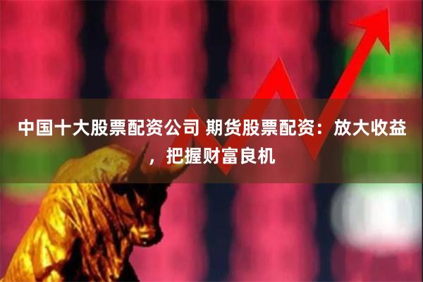 中国十大股票配资公司 期货股票配资：放大收益，把握财富良机