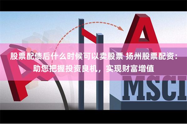 股票配债后什么时候可以卖股票 扬州股票配资：助您把握投资良机，实现财富增值