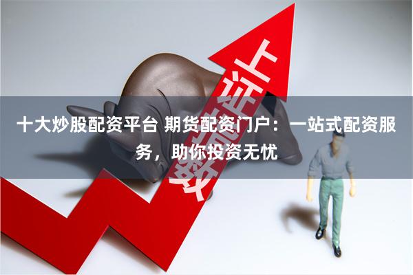 十大炒股配资平台 期货配资门户：一站式配资服务，助你投资无忧