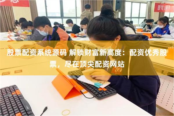 股票配资系统源码 解锁财富新高度：配资优秀股票，尽在顶尖配资网站