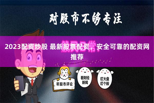 2023配资炒股 最新股票配资，安全可靠的配资网推荐