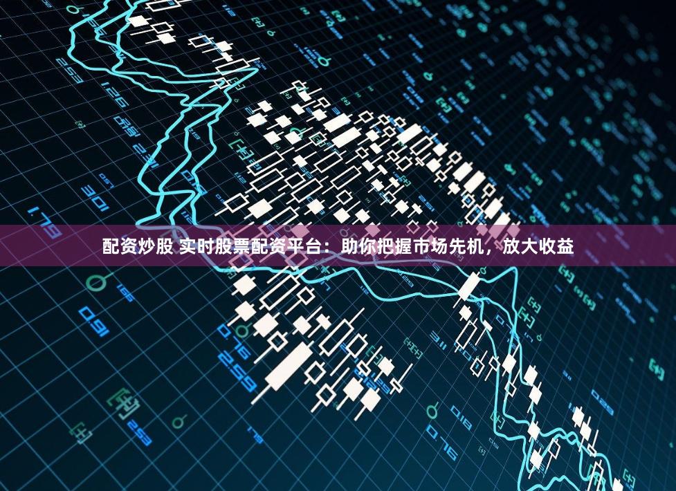 配资炒股 实时股票配资平台：助你把握市场先机，放大收益