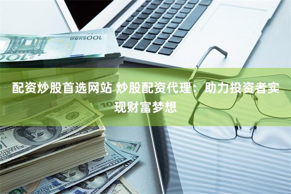 配资炒股首选网站 炒股配资代理：助力投资者实现财富梦想