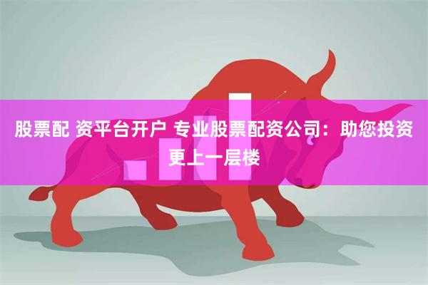 股票配 资平台开户 专业股票配资公司：助您投资更上一层楼