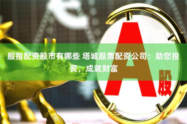 股指配资股市有哪些 塔城股票配资公司：助您投资，成就财富
