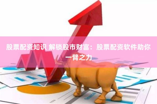 股票配资知识 解锁股市财富：股票配资软件助你一臂之力