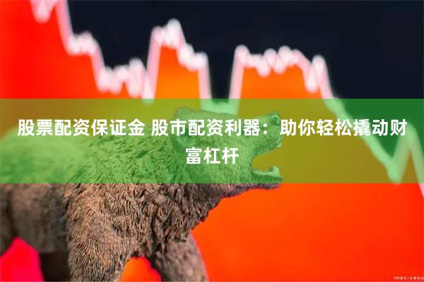 股票配资保证金 股市配资利器：助你轻松撬动财富杠杆