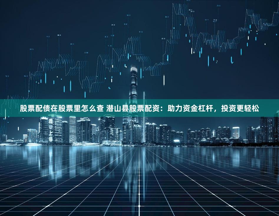 股票配债在股票里怎么查 潜山县股票配资：助力资金杠杆，投资更轻松