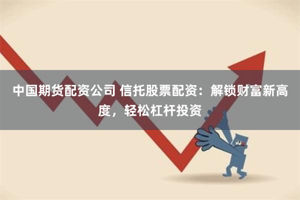 中国期货配资公司 信托股票配资：解锁财富新高度，轻松杠杆投资