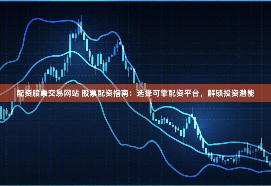 配资股票交易网站 股票配资指南:选择可靠配资平台,解锁投资潜能