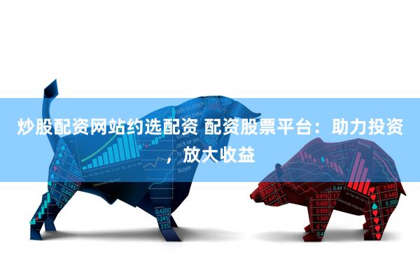 炒股配资网站约选配资 配资股票平台：助力投资，放大收益