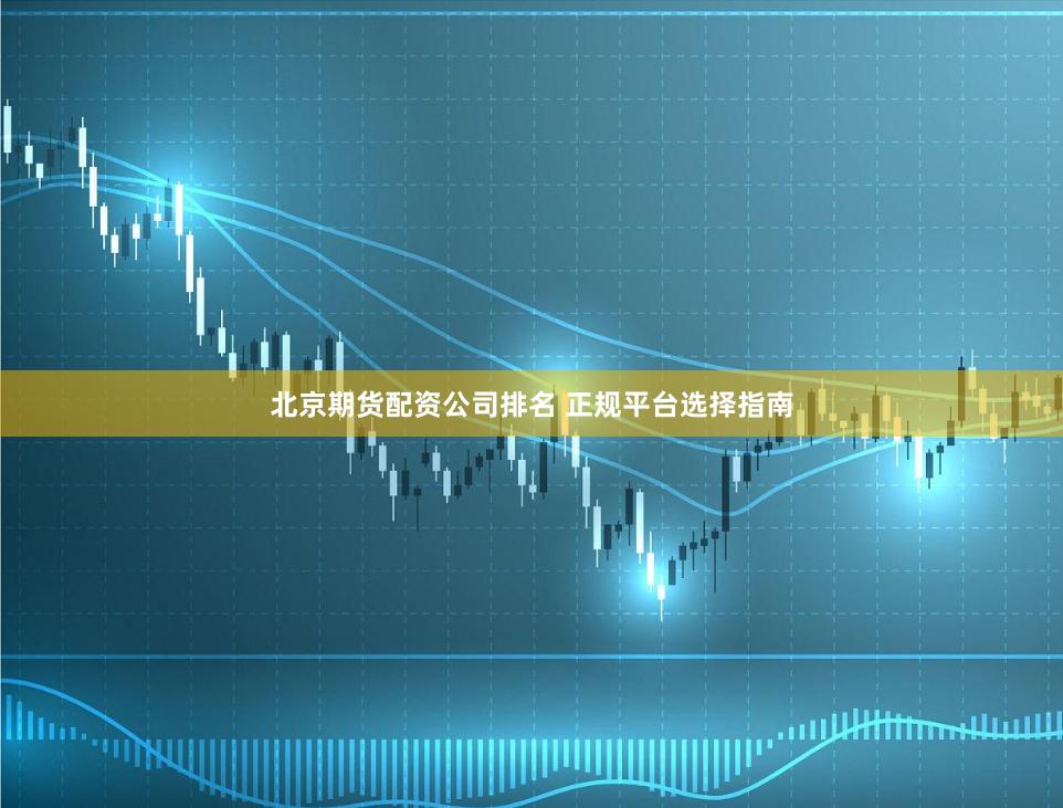 北京期货配资公司排名 正规平台选择指南