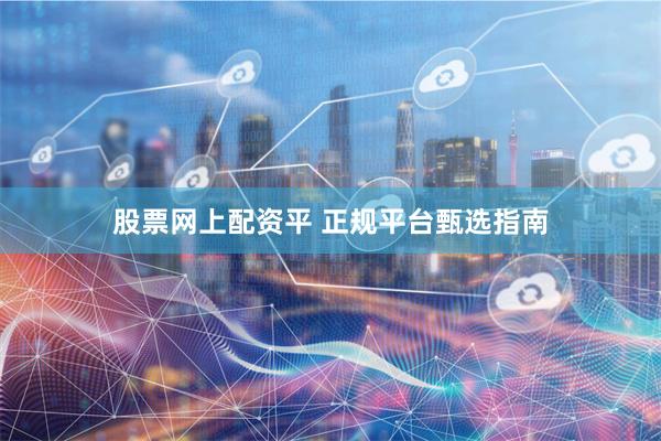 股票网上配资平 正规平台甄选指南