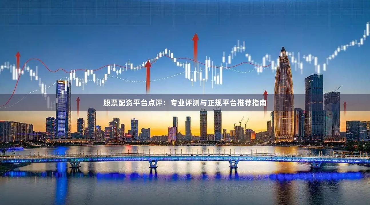 股票配资平台点评：专业评测与正规平台推荐指南